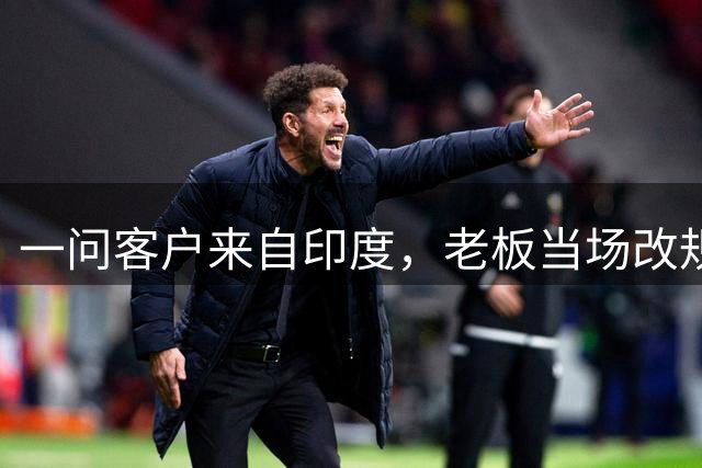 一问客户来自印度，老板当场改规则：30%定金作废，必须全款发货