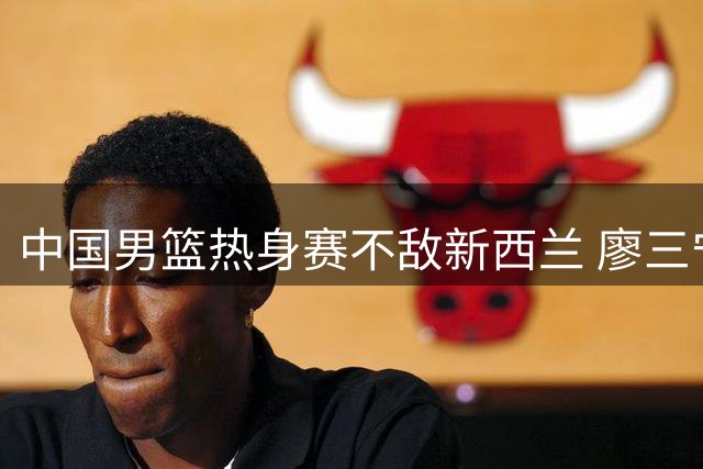 中国男篮热身赛不敌新西兰 廖三宁17分难挽败局