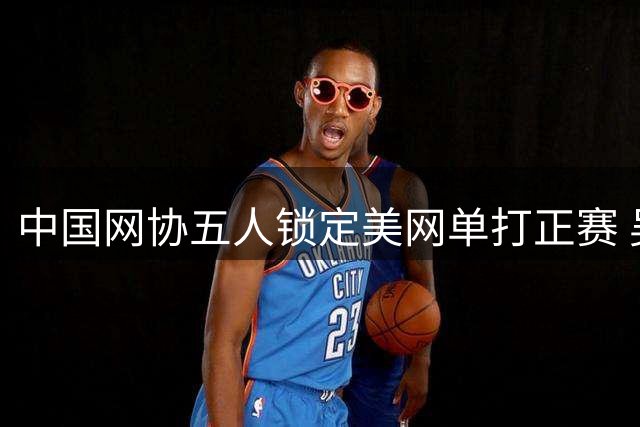 中国网协五人锁定美网单打正赛 吴易昺幸运递补
