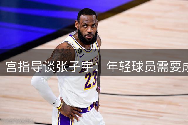 宫指导谈张子宇：年轻球员需要成长空间